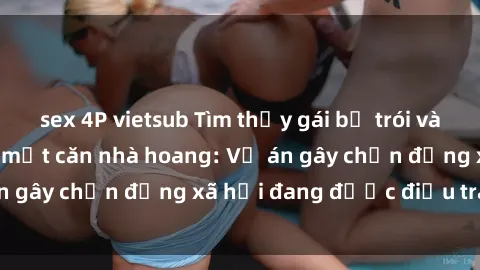 sex 4P vietsub Tìm thấy gái bị trói và bị hiếp dâm trong một căn nhà hoang: Vụ án gây chấn động xã hội đang được điều tra vào.