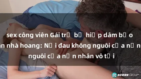 sex công viên Gái trẻ bị hiếp dâm bạo lực trong căn nhà hoang: Nỗi đau không nguôi của nạn nhân vô tội