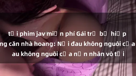 tải phim jav miễn phí Gái trẻ bị hiếp dâm bạo lực trong căn nhà hoang: Nỗi đau không nguôi của nạn nhân vô tội