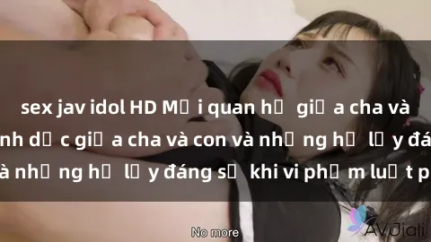 sex jav idol HD Mối quan hệ giữa cha và con: Sự thật về tình dục giữa cha và con và những hệ lụy đáng sợ khi vi phạm luật pháp.