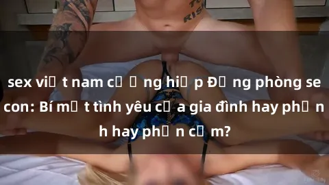 sex việt nam cưỡng hiếp Động phòng sex mẹ con: Bí mật tình yêu của gia đình hay phản cảm?
