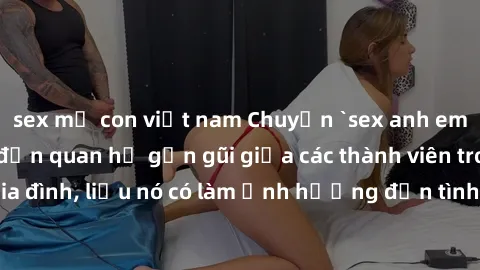 sex mẹ con việt nam Chuyện `sex anh em ruột` - Đề cập đến quan hệ gần gũi giữa các thành viên trong gia đình, liệu nó có làm ảnh hưởng đến tình cảm gia đình hay không?