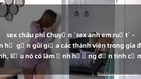 sex châu phi Chuyện `sex anh em ruột` - Đề cập đến quan hệ gần gũi giữa các thành viên trong gia đình, liệu nó có làm ảnh hưởng đến tình cảm gia đình hay không?