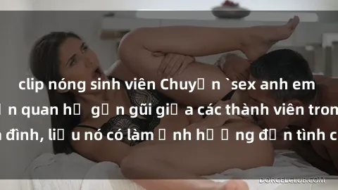 clip nóng sinh viên Chuyện `sex anh em ruột` - Đề cập đến quan hệ gần gũi giữa các thành viên trong gia đình, liệu nó có làm ảnh hưởng đến tình cảm gia đình hay không?