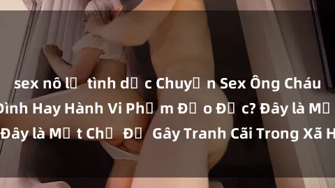 sex nô lệ tình dục Chuyện Sex Ông Cháu: Mối Quan Hệ Gia Đình Hay Hành Vi Phạm Đạo Đức? Đây là Một Chủ Đề Gây Tranh Cãi Trong Xã Hội Hiện Nay.