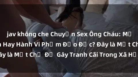 jav không che Chuyện Sex Ông Cháu: Mối Quan Hệ Gia Đình Hay Hành Vi Phạm Đạo Đức? Đây là Một Chủ Đề Gây Tranh Cãi Trong Xã Hội Hiện Nay.