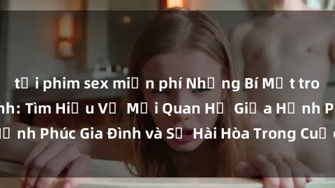 tải phim sex miễn phí Những Bí Mật trong Tình Dục Gia Đình: Tìm Hiểu Về Mối Quan Hệ Giữa Hạnh Phúc Gia Đình và Sự Hài Hòa Trong Cuộc Sống Tình Dục