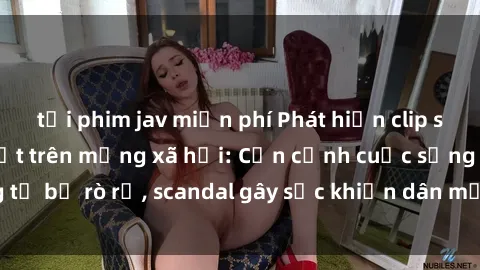 tải phim jav miễn phí Phát hiện clip sex quay lén hot nhất trên mạng xã hội: Cận cảnh cuộc sống riêng tư bị rò rỉ, scandal gây sốc khiến dân mạng không khỏi bàng hoàng