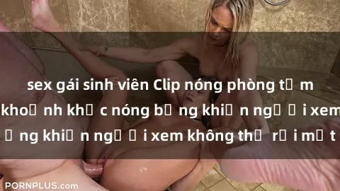 sex gái sinh viên Clip nóng phòng tắm gây sốt: Cận cảnh khoảnh khắc nóng bỏng khiến người xem không thể rời mắt