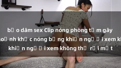 bạo dâm sex Clip nóng phòng tắm gây sốt: Cận cảnh khoảnh khắc nóng bỏng khiến người xem không thể rời mắt