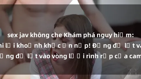 sex jav không che Khám phá nguy hiểm: sex camera ẩn ghi lại khoảnh khắc ẩn nấp! Đừng để lọt vào vòng lưới rình rập của camera ẩn!