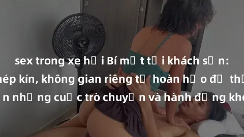 sex trong xe hơi Bí mật tại khách sạn: Phòng quay lén khép kín, không gian riêng tư hoàn hảo để thực hiện những cuộc trò chuyện và hành động không bị người khác phát hiện.