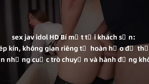 sex jav idol HD Bí mật tại khách sạn: Phòng quay lén khép kín, không gian riêng tư hoàn hảo để thực hiện những cuộc trò chuyện và hành động không bị người khác phát hiện.