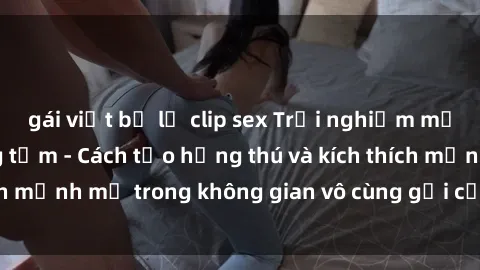 gái việt bị lộ clip sex Trải nghiệm mới lạ với sex phòng tắm - Cách tạo hứng thú và kích thích mạnh mẽ trong không gian vô cùng gợi cảm và lãng mạn