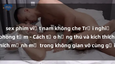 sex phim việt nam không che Trải nghiệm mới lạ với sex phòng tắm - Cách tạo hứng thú và kích thích mạnh mẽ trong không gian vô cùng gợi cảm và lãng mạn