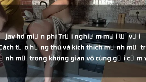 jav hd miễn phí Trải nghiệm mới lạ với sex phòng tắm - Cách tạo hứng thú và kích thích mạnh mẽ trong không gian vô cùng gợi cảm và lãng mạn