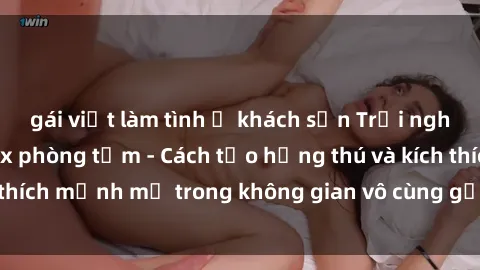 gái việt làm tình ở khách sạn Trải nghiệm mới lạ với sex phòng tắm - Cách tạo hứng thú và kích thích mạnh mẽ trong không gian vô cùng gợi cảm và lãng mạn