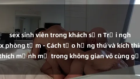 sex sinh viên trong khách sạn Trải nghiệm mới lạ với sex phòng tắm - Cách tạo hứng thú và kích thích mạnh mẽ trong không gian vô cùng gợi cảm và lãng mạn