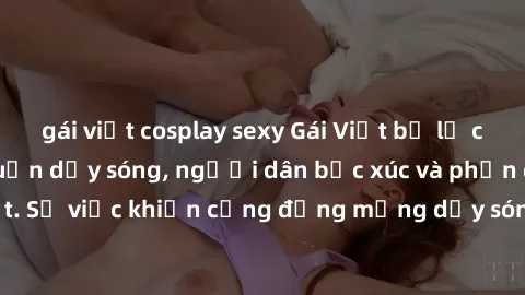 gái việt cosplay sexy Gái Việt bị lộ clip sex khiến dư luận dậy sóng, người dân bức xúc và phản đối gay gắt. Sự việc khiến cộng đồng mạng dậy sóng và yêu cầu xử lý nghiêm ngặt.