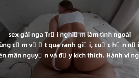 sex gái nga Trải nghiệm làm tình ngoài đường: Khi lòng dũng cảm vượt qua ranh giới, cuộc hẹn nơi công cộng trở nên mãn nguyện và đầy kích thích. Hành vi nguy hiểm, nhưng cũng tạo nên cảm giác mới mẻ v