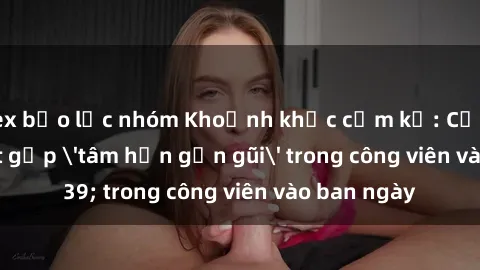 sex bạo lực nhóm Khoảnh khắc cấm kỵ: Cặp đôi bị bắt gặp 'tâm hồn gần gũi' trong công viên vào ban ngày