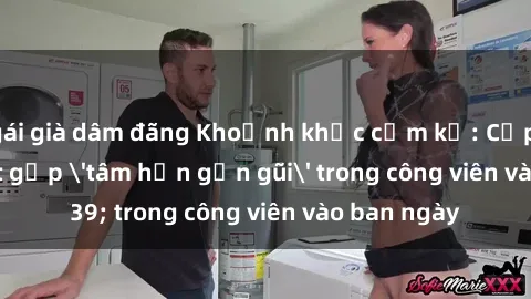 gái già dâm đãng Khoảnh khắc cấm kỵ: Cặp đôi bị bắt gặp 'tâm hồn gần gũi' trong công viên vào ban ngày