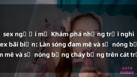 sex người mỹ Khám phá những trải nghiệm độc đáo tại sex bãi biển: Làn sóng đam mê và sự nóng bỏng cháy bỏng trên cát trắng