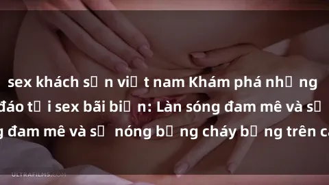 sex khách sạn việt nam Khám phá những trải nghiệm độc đáo tại sex bãi biển: Làn sóng đam mê và sự nóng bỏng cháy bỏng trên cát trắng