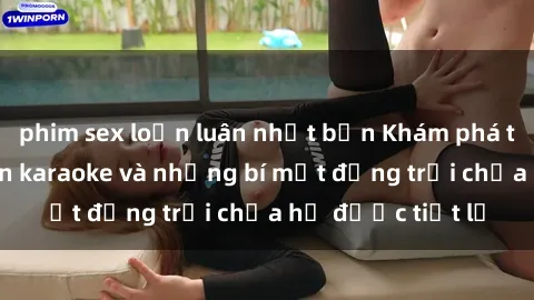 phim sex loạn luân nhật bản Khám phá thế giới sex quán karaoke và những bí mật động trời chưa hề được tiết lộ