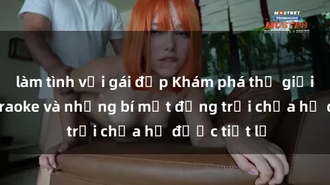 làm tình với gái đẹp Khám phá thế giới sex quán karaoke và những bí mật động trời chưa hề được tiết lộ