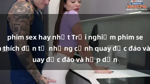 phim sex hay nhất Trải nghiệm phim sex : Sự kích thích đến từ những cảnh quay độc đáo và hấp dẫn