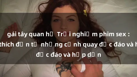 gái tây quan hệ Trải nghiệm phim sex : Sự kích thích đến từ những cảnh quay độc đáo và hấp dẫn