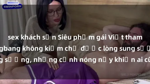 sex khách sạn Siêu phẩm gái Việt tham gia trong buổi gangbang không kiềm chế được lòng sung sướng, những cảnh nóng nảy khiến ai cũng phải mãn nhãn