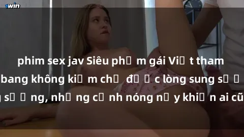 phim sex jav Siêu phẩm gái Việt tham gia trong buổi gangbang không kiềm chế được lòng sung sướng, những cảnh nóng nảy khiến ai cũng phải mãn nhãn