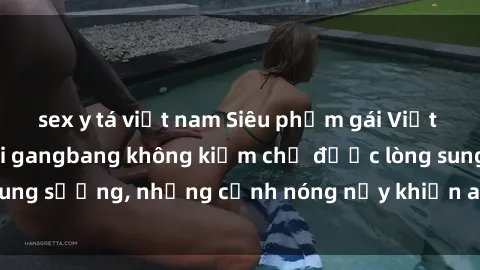 sex y tá việt nam Siêu phẩm gái Việt tham gia trong buổi gangbang không kiềm chế được lòng sung sướng, những cảnh nóng nảy khiến ai cũng phải mãn nhãn
