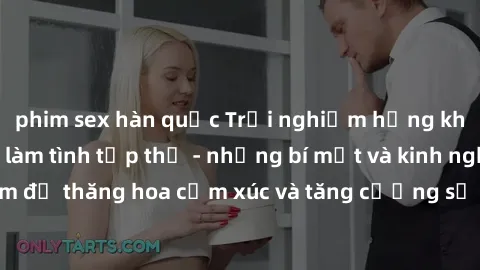 phim sex hàn quốc Trải nghiệm hứng khởi cùng với việc làm tình tập thể - những bí mật và kinh nghiệm để thăng hoa cảm xúc và tăng cường sự gắn kết trong mối quan hệ