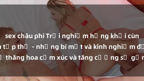 sex châu phi Trải nghiệm hứng khởi cùng với việc làm tình tập thể - những bí mật và kinh nghiệm để thăng hoa cảm xúc và tăng cường sự gắn kết trong mối quan hệ