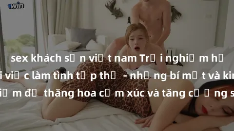 sex khách sạn việt nam Trải nghiệm hứng khởi cùng với việc làm tình tập thể - những bí mật và kinh nghiệm để thăng hoa cảm xúc và tăng cường sự gắn kết trong mối quan hệ