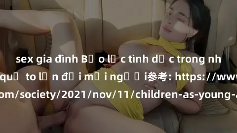 sex gia đình Bạo lực tình dục trong nhóm: nguy cơ và hậu quả to lớn đối mọi người参考: https://www.theguardian.com/society/2021/nov/11/children-as-young-as-four-are-being-sexually-abused-by-groups-in-uk