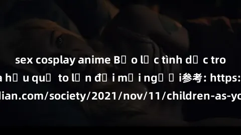 sex cosplay anime Bạo lực tình dục trong nhóm: nguy cơ và hậu quả to lớn đối mọi người参考: https://www.theguardian.com/society/2021/nov/11/children-as-young-as-four-are-being-sexually-abused-by-groups-