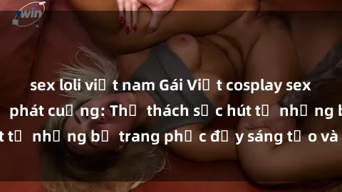 sex loli việt nam Gái Việt cosplay sexy khiến fan hâm mộ phát cuồng: Thử thách sức hút từ những bộ trang phục đầy sáng tạo và quyến rũ!