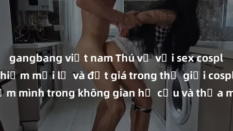 gangbang việt nam Thú vị với sex cosplay anime: Trải nghiệm mới lạ và đắt giá trong thế giới cosplay! Đắm mình trong không gian hư cấu và thỏa mãn niềm đam mê của bạn!