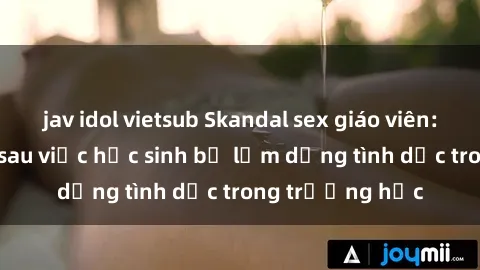 jav idol vietsub Skandal sex giáo viên: Sự thật đằng sau việc học sinh bị lạm dụng tình dục trong trường học