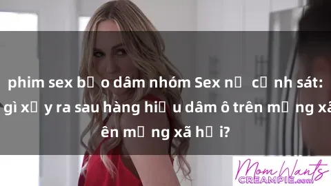 phim sex bạo dâm nhóm Sex nữ cảnh sát: Điều gì xảy ra sau hàng hiệu dâm ô trên mạng xã hội?