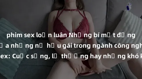 phim sex loạn luân Những bí mật đằng sau cuộc sống của những nữ hầu gái trong ngành công nghiệp sex: Cuộc sống, lẽ thường hay những khó khăn mà họ phải đối mặt.