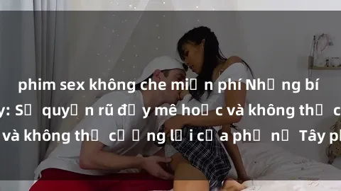 phim sex không che miễn phí Những bí mật về sex gái Tây: Sự quyến rũ đầy mê hoặc và không thể cưỡng lại của phụ nữ Tây phương