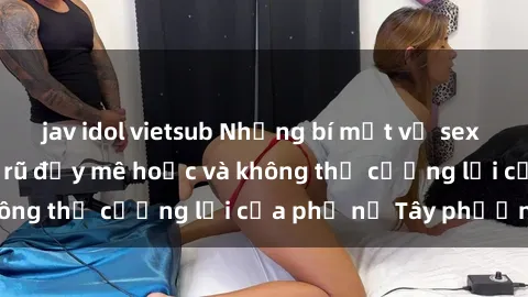 jav idol vietsub Những bí mật về sex gái Tây: Sự quyến rũ đầy mê hoặc và không thể cưỡng lại của phụ nữ Tây phương