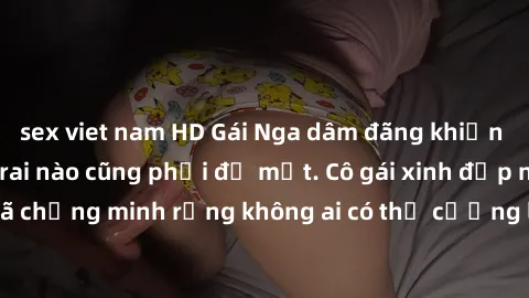sex viet nam HD Gái Nga dâm đãng khiến tim bất cứ chàng trai nào cũng phải đỏ mặt. Cô gái xinh đẹp này đã chứng minh rằng không ai có thể cưỡng lại khi cô làm tình đắm say.