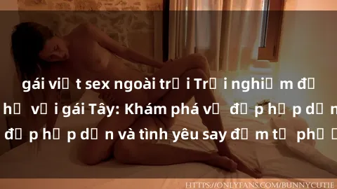 gái việt sex ngoài trời Trải nghiệm đầy mới lạ khi quan hệ với gái Tây: Khám phá vẻ đẹp hấp dẫn và tình yêu say đắm từ phương Tây