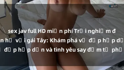 sex jav full HD miễn phí Trải nghiệm đầy mới lạ khi quan hệ với gái Tây: Khám phá vẻ đẹp hấp dẫn và tình yêu say đắm từ phương Tây